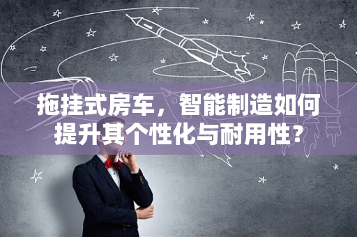 拖挂式房车，智能制造如何提升其个性化与耐用性？