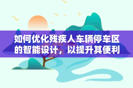 如何优化残疾人车辆停车区的智能设计，以提升其便利性和无障碍性？