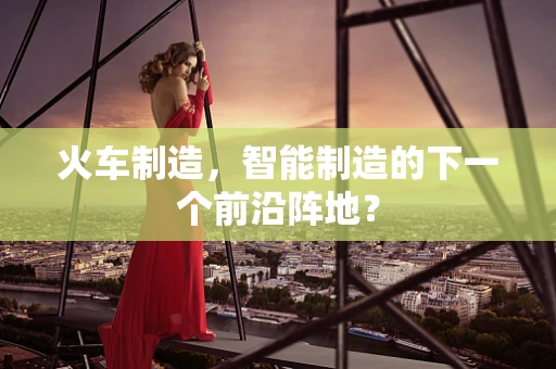 火车制造，智能制造的下一个前沿阵地？