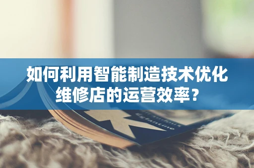 如何利用智能制造技术优化维修店的运营效率？