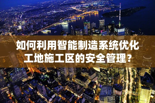 如何利用智能制造系统优化工地施工区的安全管理？