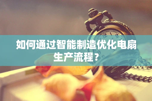 如何通过智能制造优化电扇生产流程？