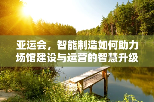 亚运会，智能制造如何助力场馆建设与运营的智慧升级？
