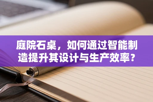 庭院石桌，如何通过智能制造提升其设计与生产效率？