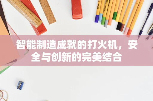 智能制造成就的打火机，安全与创新的完美结合