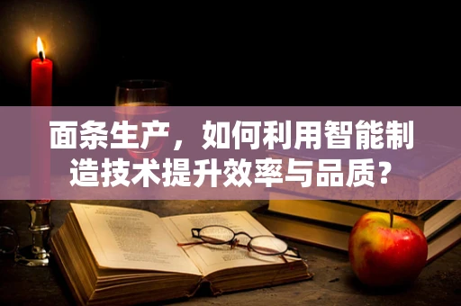 面条生产，如何利用智能制造技术提升效率与品质？