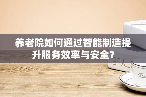 养老院如何通过智能制造提升服务效率与安全？