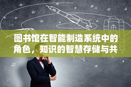 图书馆在智能制造系统中的角色，知识的智慧存储与共享平台？