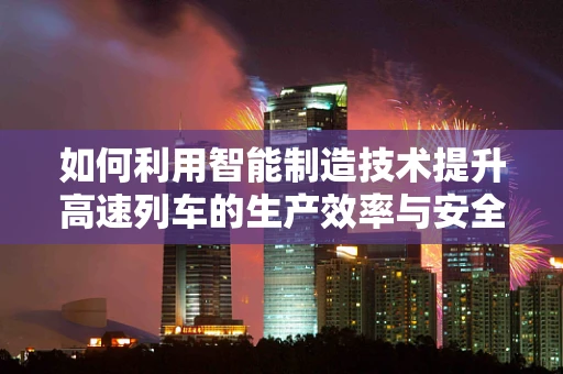 如何利用智能制造技术提升高速列车的生产效率与安全性？