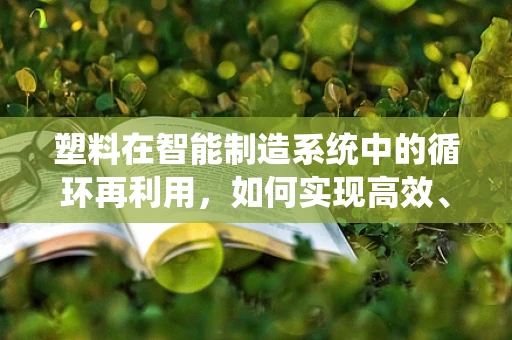 塑料在智能制造系统中的循环再利用，如何实现高效、环保的闭环管理？