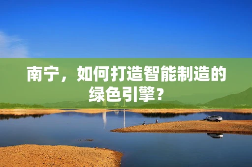 南宁，如何打造智能制造的绿色引擎？