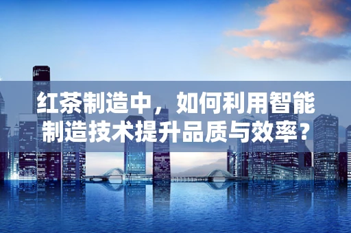 红茶制造中，如何利用智能制造技术提升品质与效率？