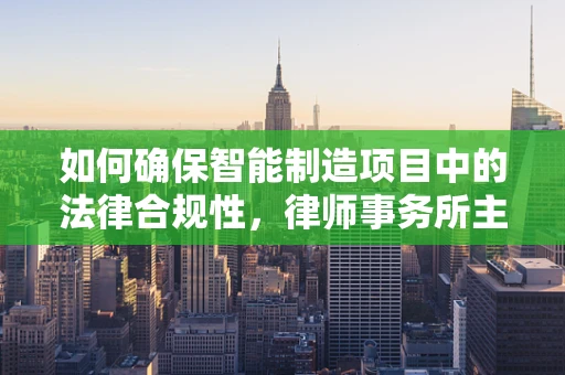 如何确保智能制造项目中的法律合规性，律师事务所主任的视角？