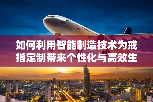 如何利用智能制造技术为戒指定制带来个性化与高效生产？