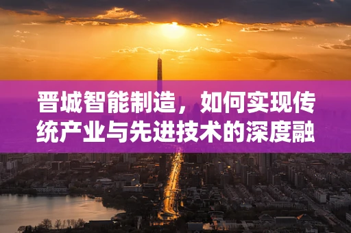 晋城智能制造，如何实现传统产业与先进技术的深度融合？