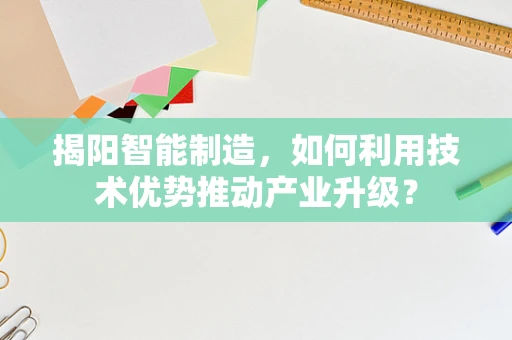 揭阳智能制造，如何利用技术优势推动产业升级？
