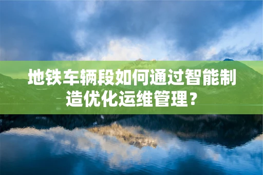 地铁车辆段如何通过智能制造优化运维管理？