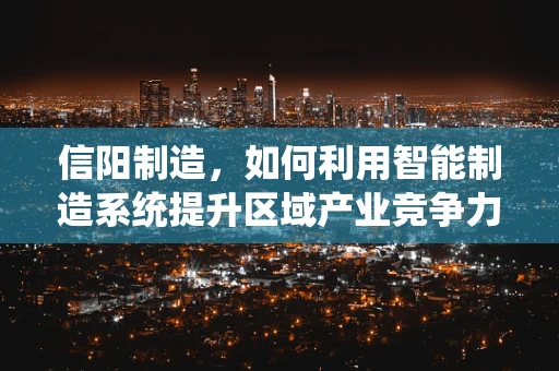 信阳制造，如何利用智能制造系统提升区域产业竞争力？