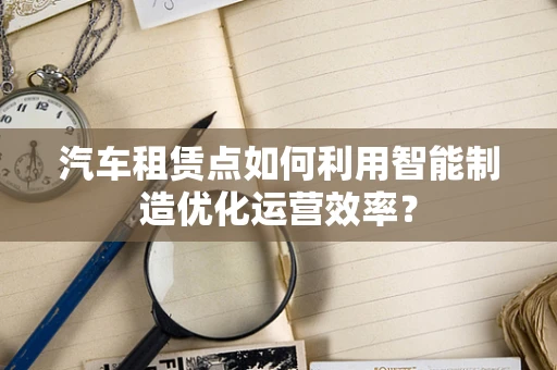 汽车租赁点如何利用智能制造优化运营效率？