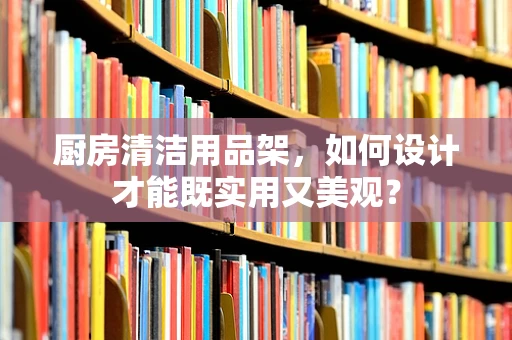 厨房清洁用品架，如何设计才能既实用又美观？