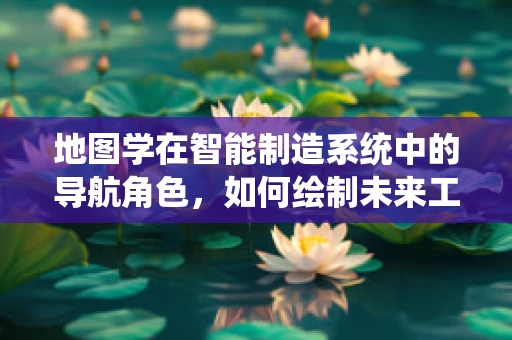 地图学在智能制造系统中的导航角色，如何绘制未来工厂的蓝图？