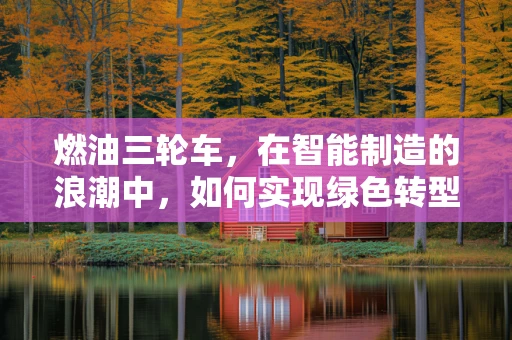 燃油三轮车，在智能制造的浪潮中，如何实现绿色转型？