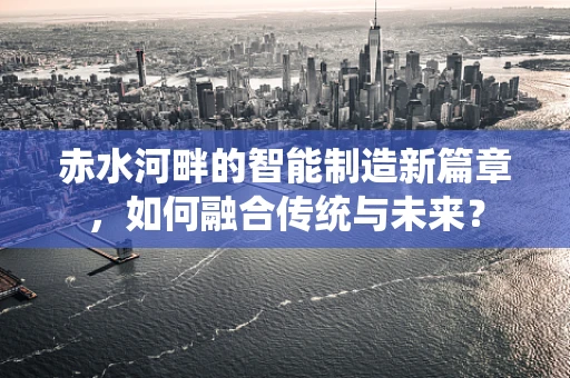 赤水河畔的智能制造新篇章，如何融合传统与未来？