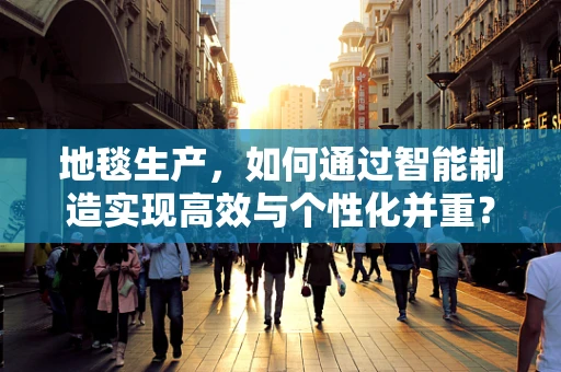 地毯生产，如何通过智能制造实现高效与个性化并重？