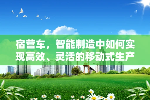 宿营车，智能制造中如何实现高效、灵活的移动式生产单元？