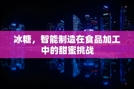 冰糖，智能制造在食品加工中的甜蜜挑战