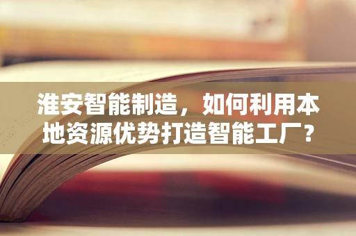 淮安智能制造，如何利用本地资源优势打造智能工厂？