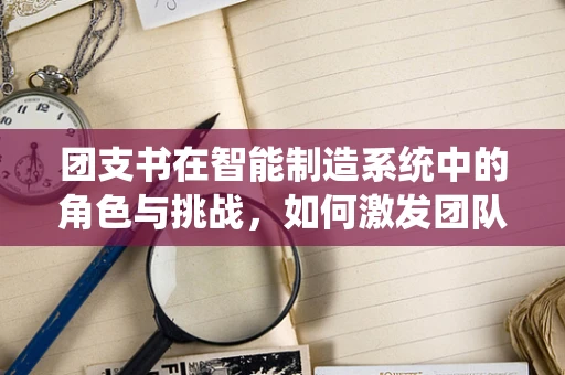 团支书在智能制造系统中的角色与挑战，如何激发团队创新力？