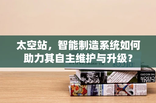 太空站，智能制造系统如何助力其自主维护与升级？