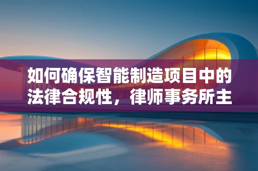 如何确保智能制造项目中的法律合规性，律师事务所主任的视角？