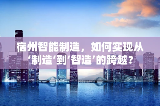 宿州智能制造，如何实现从‘制造’到‘智造’的跨越？
