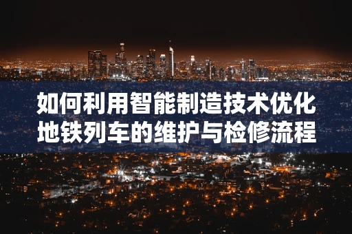 如何利用智能制造技术优化地铁列车的维护与检修流程？