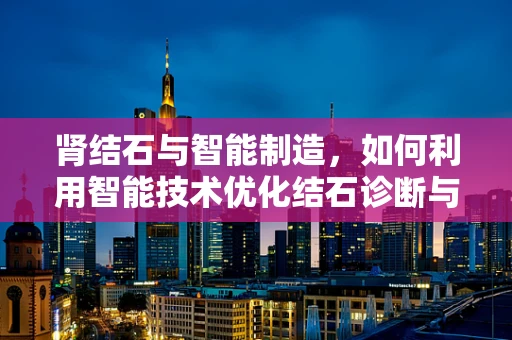 肾结石与智能制造，如何利用智能技术优化结石诊断与治疗？