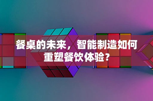 餐桌的未来，智能制造如何重塑餐饮体验？