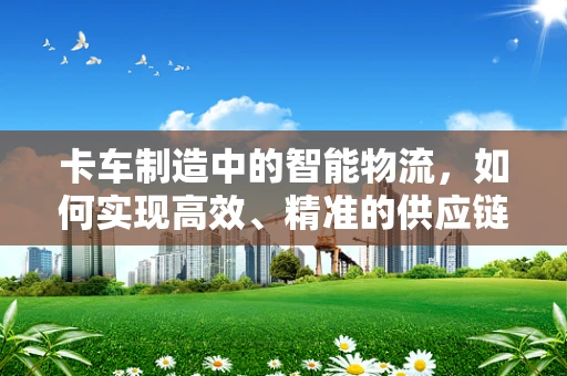 卡车制造中的智能物流，如何实现高效、精准的供应链管理？