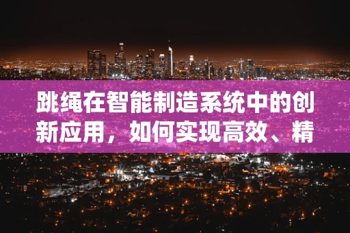 跳绳在智能制造系统中的创新应用，如何实现高效、精准的计数与反馈？