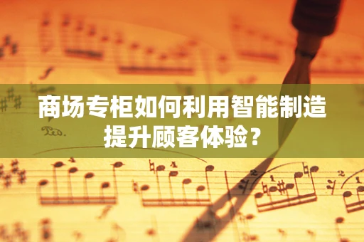 商场专柜如何利用智能制造提升顾客体验？