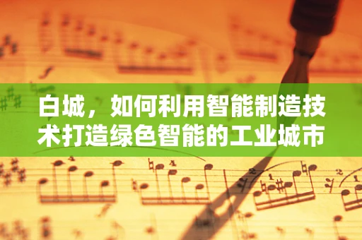 白城，如何利用智能制造技术打造绿色智能的工业城市？