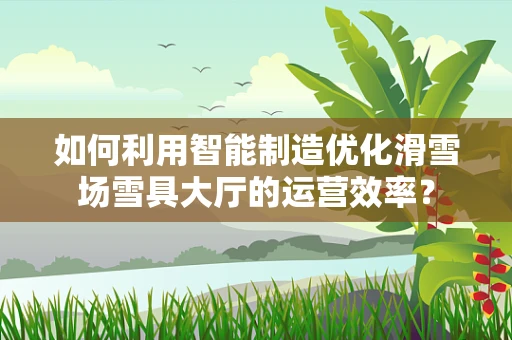 如何利用智能制造优化滑雪场雪具大厅的运营效率？