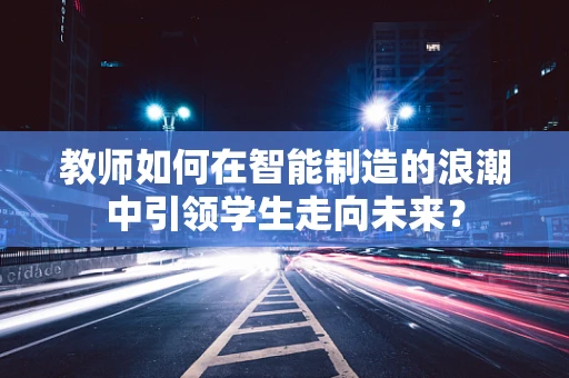 教师如何在智能制造的浪潮中引领学生走向未来？