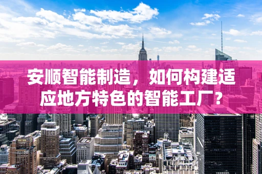安顺智能制造，如何构建适应地方特色的智能工厂？