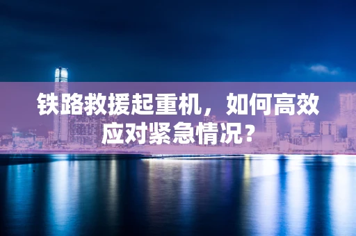 铁路救援起重机，如何高效应对紧急情况？