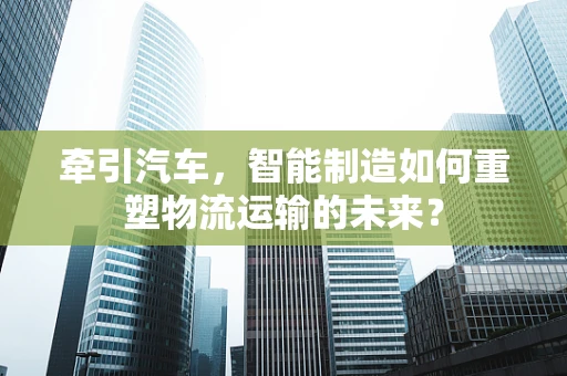 牵引汽车，智能制造如何重塑物流运输的未来？