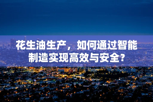 花生油生产，如何通过智能制造实现高效与安全？