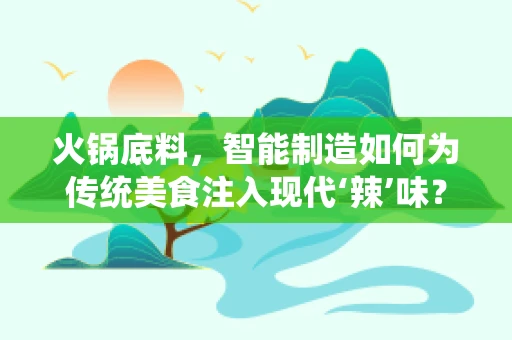 火锅底料，智能制造如何为传统美食注入现代‘辣’味？