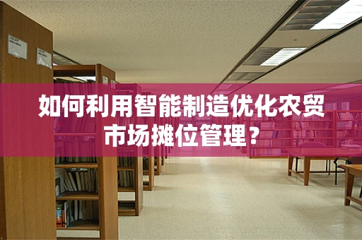 如何利用智能制造优化农贸市场摊位管理？
